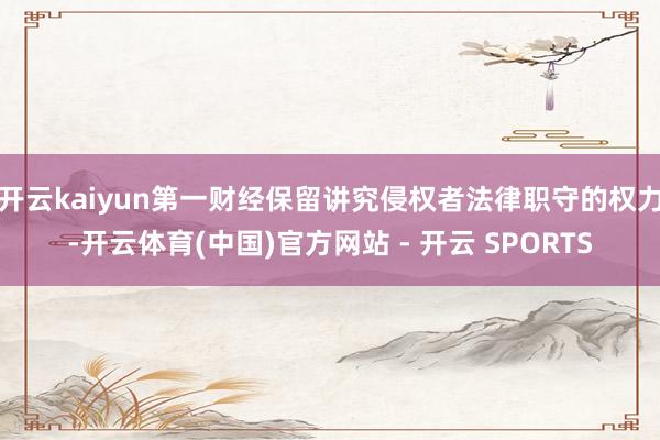 开云kaiyun第一财经保留讲究侵权者法律职守的权力-开云体育(中国)官方网站 - 开云 SPORTS