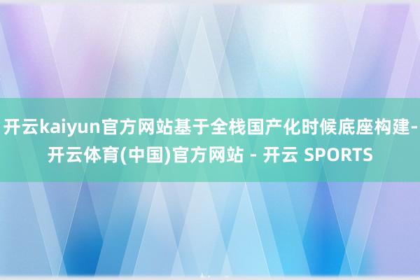 开云kaiyun官方网站基于全栈国产化时候底座构建-开云体育(中国)官方网站 - 开云 SPORTS