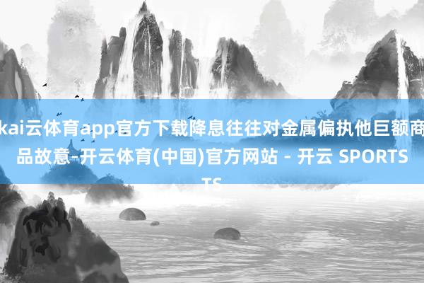 kai云体育app官方下载降息往往对金属偏执他巨额商品故意-开云体育(中国)官方网站 - 开云 SPORTS