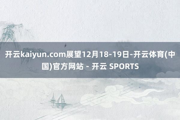 开云kaiyun.com展望12月18-19日-开云体育(中国)官方网站 - 开云 SPORTS