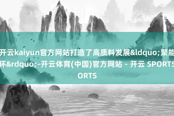 开云kaiyun官方网站打造了高质料发展&ldquo;聚能环&rdquo;-开云体育(中国)官方网站 - 开云 SPORTS