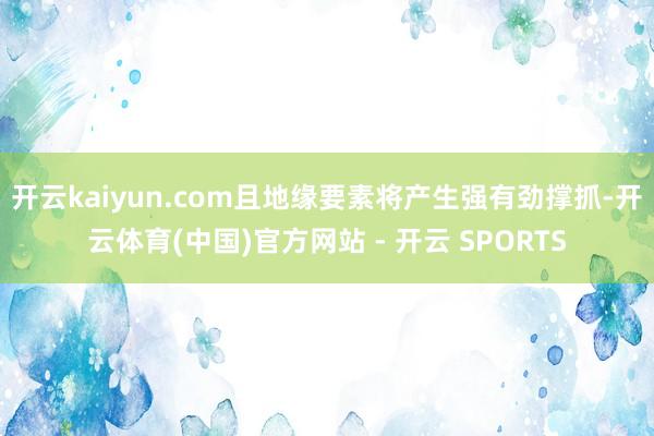 开云kaiyun.com且地缘要素将产生强有劲撑抓-开云体育(中国)官方网站 - 开云 SPORTS