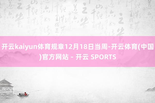 开云kaiyun体育规章12月18日当周-开云体育(中国)官方网站 - 开云 SPORTS