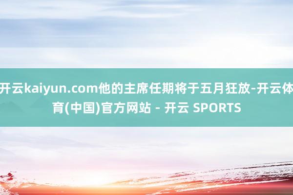 开云kaiyun.com他的主席任期将于五月狂放-开云体育(中国)官方网站 - 开云 SPORTS