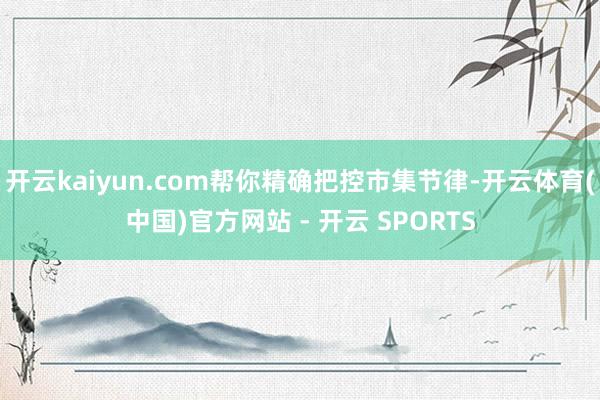 开云kaiyun.com帮你精确把控市集节律-开云体育(中国)官方网站 - 开云 SPORTS