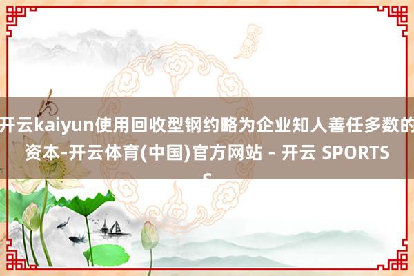 开云kaiyun使用回收型钢约略为企业知人善任多数的资本-开