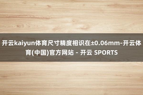 开云kaiyun体育尺寸精度相识在±0.06mm-开云体育(
