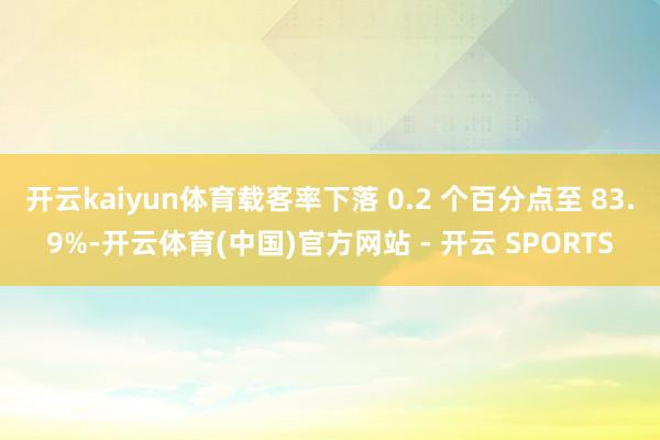 开云kaiyun体育载客率下落 0.2 个百分点至 83.9%-开云体育(中国)官方网站 - 开云 SPORTS