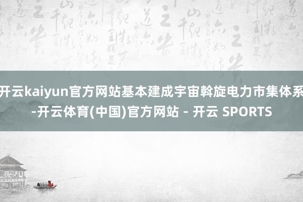 开云kaiyun官方网站基本建成宇宙斡旋电力市集体系-开云体